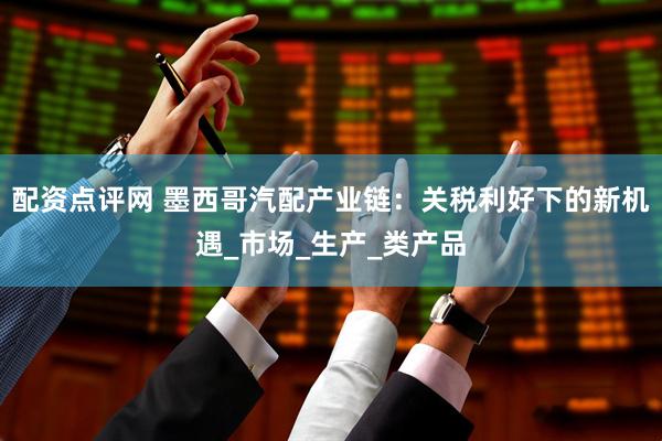 配资点评网 墨西哥汽配产业链：关税利好下的新机遇_市场_生产_类产品