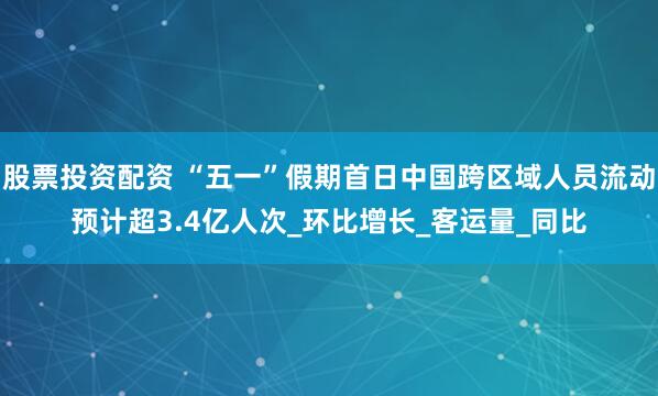 股票投资配资 “五一”假期首日中国跨区域人员流动预计超3.4亿人次_环比增长_客运量_同比