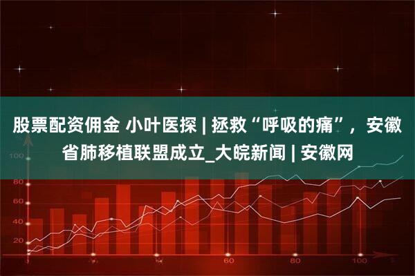 股票配资佣金 小叶医探 | 拯救“呼吸的痛”，安徽省肺移植联盟成立_大皖新闻 | 安徽网