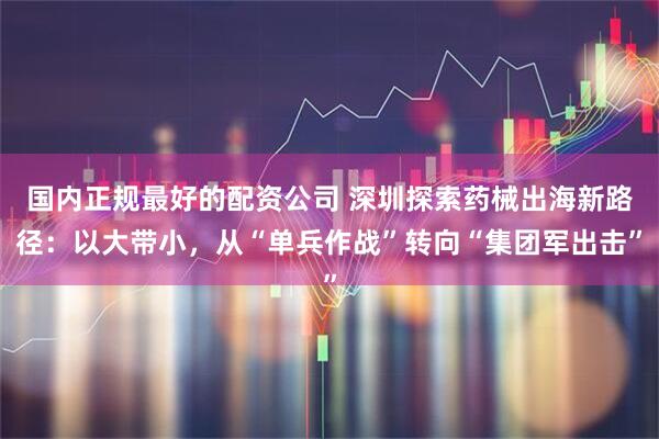 国内正规最好的配资公司 深圳探索药械出海新路径：以大带小，从“单兵作战”转向“集团军出击”