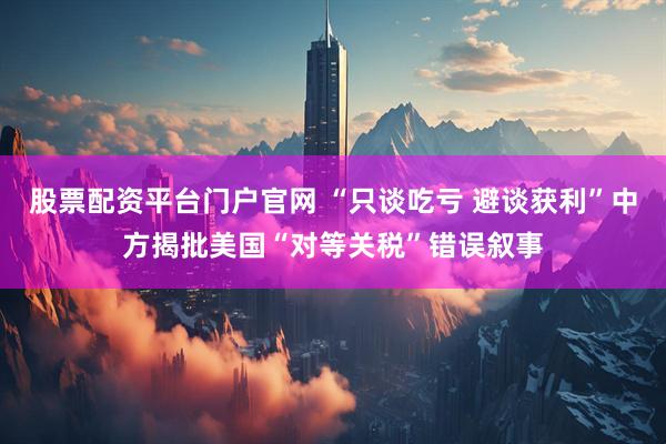 股票配资平台门户官网 “只谈吃亏 避谈获利”中方揭批美国“对等关税”错误叙事