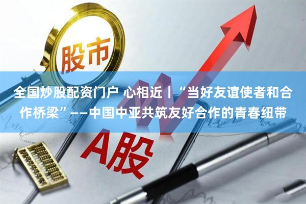 全国炒股配资门户 心相近丨“当好友谊使者和合作桥梁”——中国中亚共筑友好合作的青春纽带