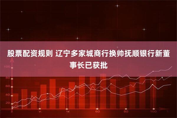 股票配资规则 辽宁多家城商行换帅抚顺银行新董事长已获批