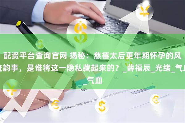配资平台查询官网 揭秘：慈禧太后更年期怀孕的风流韵事，是谁将这一隐私藏起来的？_薛福辰_光绪_气血