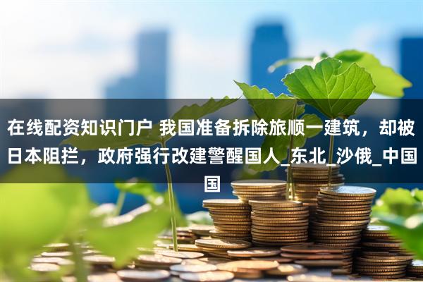 在线配资知识门户 我国准备拆除旅顺一建筑，却被日本阻拦，政府强行改建警醒国人_东北_沙俄_中国