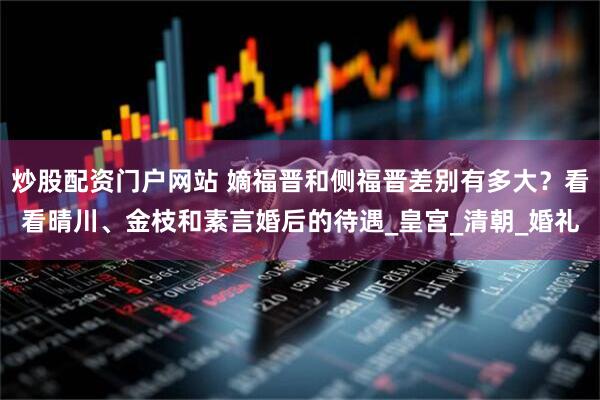炒股配资门户网站 嫡福晋和侧福晋差别有多大？看看晴川、金枝和素言婚后的待遇_皇宫_清朝_婚礼