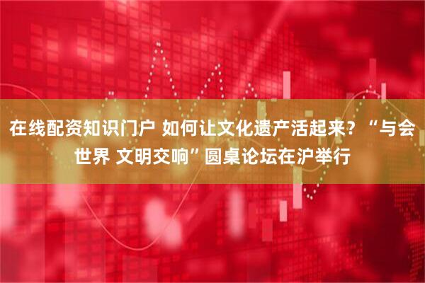 在线配资知识门户 如何让文化遗产活起来？“与会世界 文明交响”圆桌论坛在沪举行