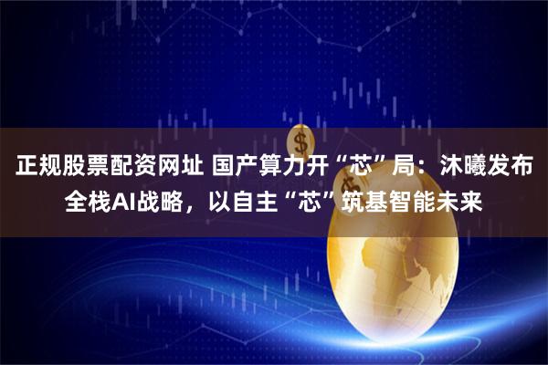 正规股票配资网址 国产算力开“芯”局：沐曦发布全栈AI战略，以自主“芯”筑基智能未来
