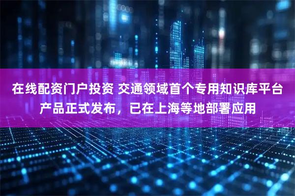在线配资门户投资 交通领域首个专用知识库平台产品正式发布，已在上海等地部署应用