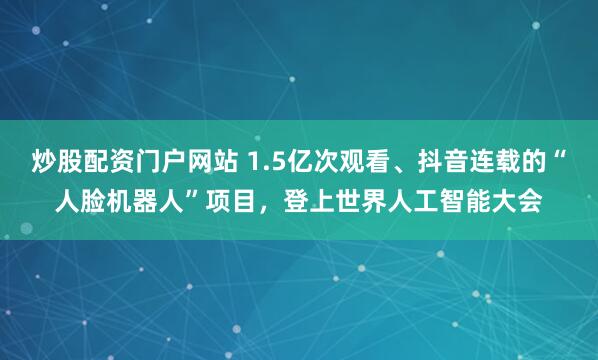 炒股配资门户网站 1.5亿次观看、抖音连载的“人脸机器人”项目，登上世界人工智能大会