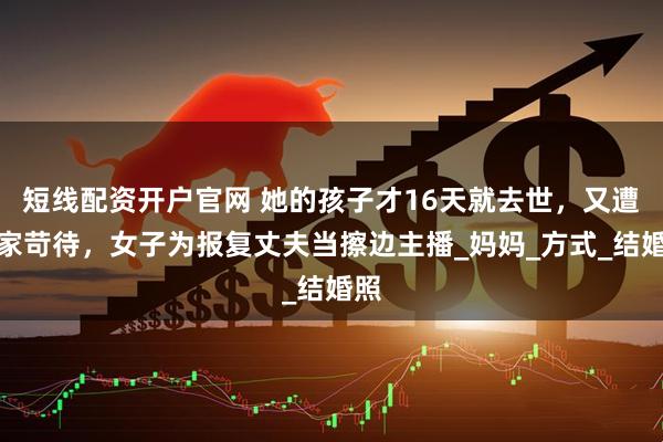 短线配资开户官网 她的孩子才16天就去世，又遭婆家苛待，女子为报复丈夫当擦边主播_妈妈_方式_结婚照