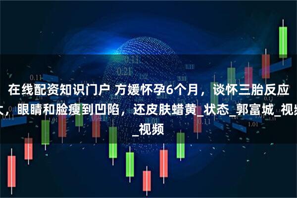 在线配资知识门户 方媛怀孕6个月，谈怀三胎反应大，眼睛和脸瘦到凹陷，还皮肤蜡黄_状态_郭富城_视频