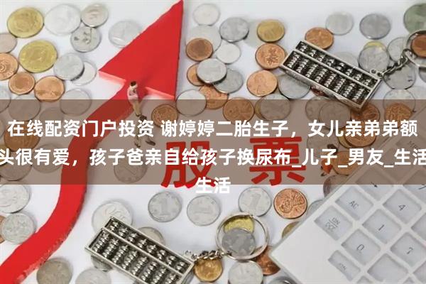 在线配资门户投资 谢婷婷二胎生子，女儿亲弟弟额头很有爱，孩子爸亲自给孩子换尿布_儿子_男友_生活