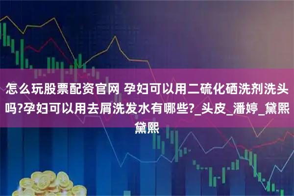 怎么玩股票配资官网 孕妇可以用二硫化硒洗剂洗头吗?孕妇可以用去屑洗发水有哪些?_头皮_潘婷_黛熙