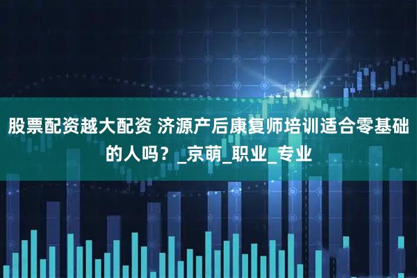 股票配资越大配资 济源产后康复师培训适合零基础的人吗？_京萌_职业_专业