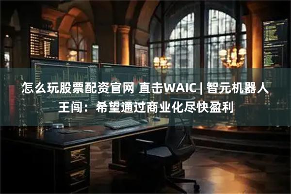 怎么玩股票配资官网 直击WAIC | 智元机器人王闯：希望通过商业化尽快盈利
