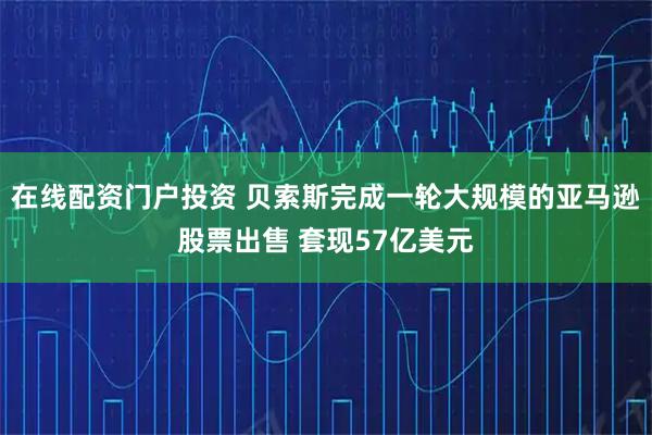 在线配资门户投资 贝索斯完成一轮大规模的亚马逊股票出售 套现57亿美元