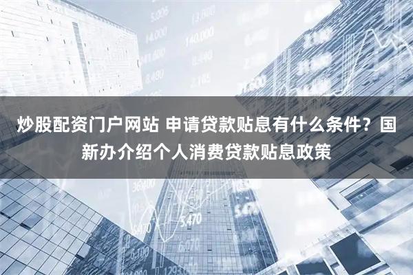 炒股配资门户网站 申请贷款贴息有什么条件？国新办介绍个人消费贷款贴息政策