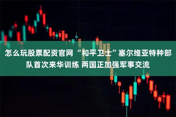 怎么玩股票配资官网 “和平卫士”塞尔维亚特种部队首次来华训练 两国正加强军事交流