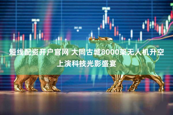 短线配资开户官网 大同古城8000架无人机升空上演科技光影盛宴