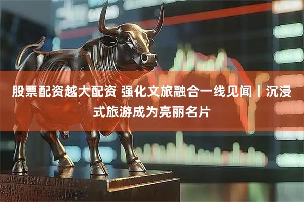 股票配资越大配资 强化文旅融合一线见闻丨沉浸式旅游成为亮丽名片
