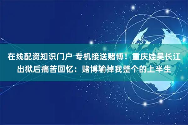 在线配资知识门户 专机接送赌博!重庆娃吴长江出狱后痛苦回忆:赌博输掉我整个的上半生