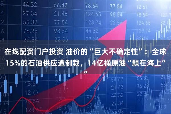 在线配资门户投资 油价的“巨大不确定性”:全球15%的石油供应遭制裁,14亿桶原油“飘在海上”