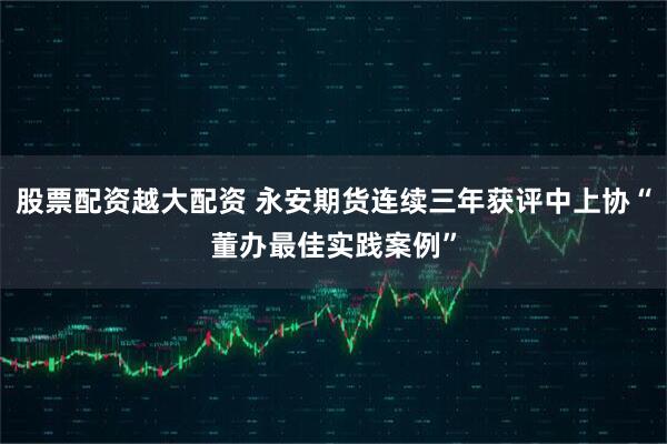 股票配资越大配资 永安期货连续三年获评中上协“董办最佳实践案例”