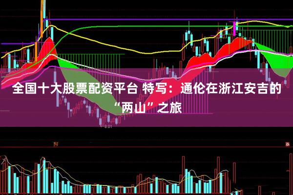全国十大股票配资平台 特写：通伦在浙江安吉的“两山”之旅