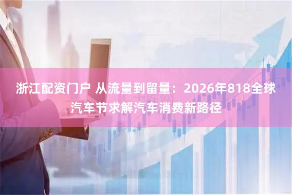 浙江配资门户 从流量到留量：2026年818全球汽车节求解汽车消费新路径