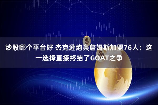 炒股哪个平台好 杰克逊炮轰詹姆斯加盟76人：这一选择直接终结了GOAT之争