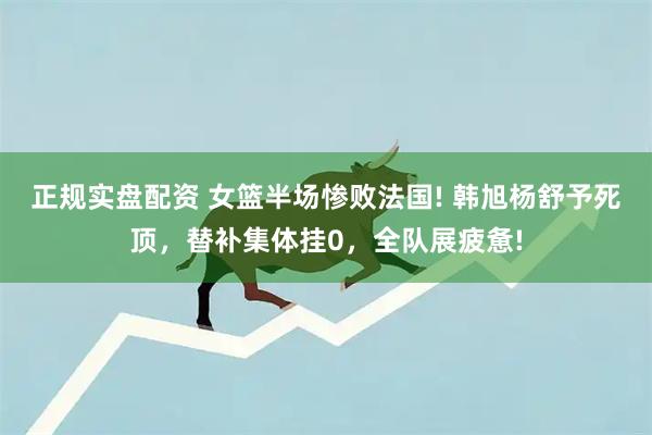 正规实盘配资 女篮半场惨败法国! 韩旭杨舒予死顶，替补集体挂0，全队展疲惫!
